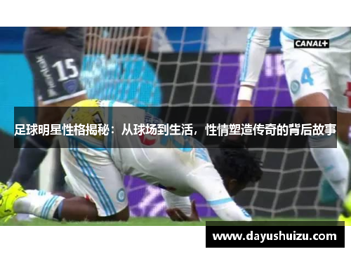 足球明星性格揭秘：从球场到生活，性情塑造传奇的背后故事