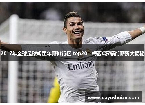 2017年全球足球明星年薪排行榜 top20，梅西C罗领衔薪资大揭秘