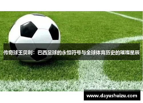 传奇球王贝利：巴西足球的永恒符号与全球体育历史的璀璨星辰