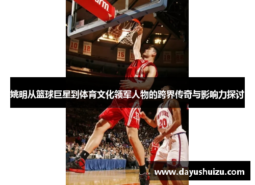 姚明从篮球巨星到体育文化领军人物的跨界传奇与影响力探讨