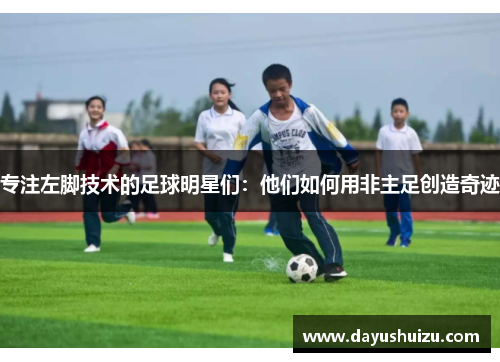 专注左脚技术的足球明星们：他们如何用非主足创造奇迹