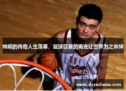 姚明的传奇人生落幕，篮球巨星的离去让世界为之哀悼