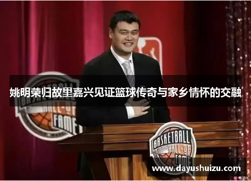 姚明荣归故里嘉兴见证篮球传奇与家乡情怀的交融