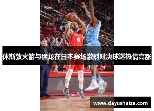 休斯敦火箭与猛龙在日本赛场激烈对决球迷热情高涨