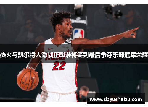 热火与凯尔特人激战正酣谁将笑到最后争夺东部冠军荣耀