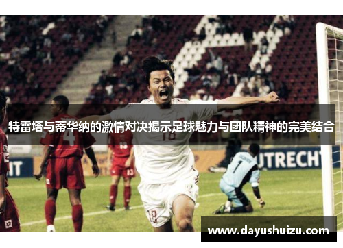 特雷塔与蒂华纳的激情对决揭示足球魅力与团队精神的完美结合