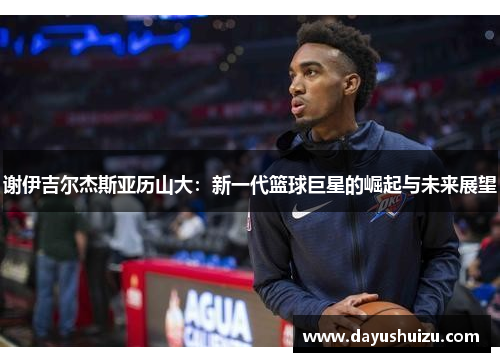 谢伊吉尔杰斯亚历山大：新一代篮球巨星的崛起与未来展望