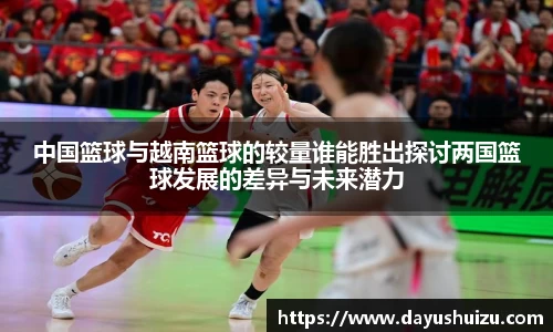 中国篮球与越南篮球的较量谁能胜出探讨两国篮球发展的差异与未来潜力