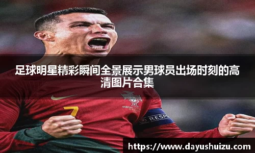 足球明星精彩瞬间全景展示男球员出场时刻的高清图片合集