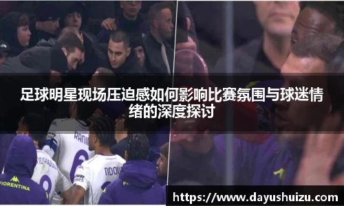 足球明星现场压迫感如何影响比赛氛围与球迷情绪的深度探讨